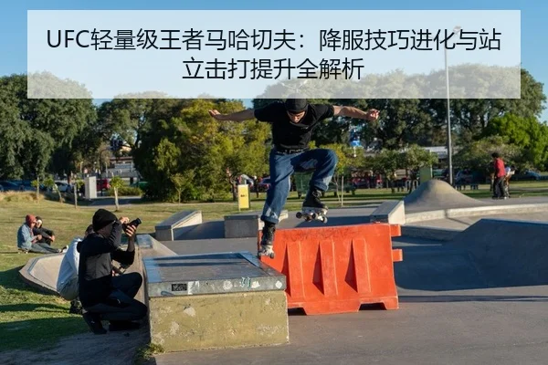 UFC轻量级王者马哈切夫：降服技巧进化与站立击打提升全解析
